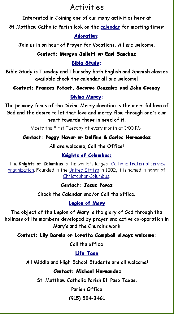 Text Box: ActivitiesInterested in Joining one of our many activities here at      St Matthew Catholic Parish look on the calendar for meeting times: Adoration:Join us in an hour of Prayer for Vocations, All are welcome.Contact: Morgan Jellett or Earl Sanchez Bible Study: Bible Study is Tuesday and Thursday both English and Spanish classes available check the calendar all are Welcome!Contact: Frances Poteet, Socorro Gonzalez and John CooneyDivine Mercy:The primary focus of the Divine Mercy devotion is the merciful love of God and the desire to let that love and mercy flow through one's own heart towards those in need of it.Meets the First Tuesday of every month at 3:00 PM.Contact: Peggy Navar or Delfina & Carlos Hernandez All are welcome, Call the Office!Knights of Columbus:  The Knights of Columbus is the world's largest Catholic fraternal service organization. Founded in the United States in 1882, it is named in honor of Christopher Columbus. Contact: Jesus PerezCheck the Calendar and/or Call the office.Legion of Mary The object of the Legion of Mary is the glory of God through the holiness of its members developed by prayer and active co-operation in Marys and the Churchs workContact: Lily Barela or Loretta Campbell Check the Calendar and/or Call the office.Life TeenAll Middle and High School Students are all Welcome!  Contact: Michael HernandezSt. Matthew Catholic Parish El, Paso Texas. Parish Office(915) 584-3461