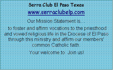 Text Box: Serra Club El Paso Texas www.serraclubelp.com  Our Mission Statement is  to foster and affirm vocations to the priesthood and vowed religious life in the Diocese of El Paso through this ministry and affirm our members' common Catholic faith.                       Your welcome to  Join us!