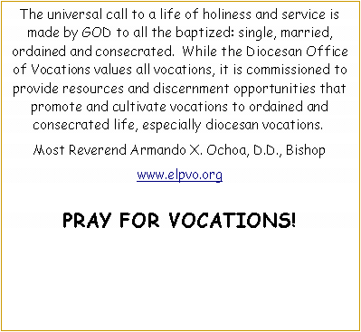 Text Box: The universal call to a life of holiness and service is made by GOD to all the baptized: single, married, ordained and consecrated.  While the Diocesan Office of Vocations values all vocations, it is commissioned to provide resources and discernment opportunities that promote and cultivate vocations to ordained and consecrated life, especially diocesan vocations. Most Reverend Armando X. Ochoa, D.D., Bishopwww.elpvo.orgPRAY FOR VOCATIONS!