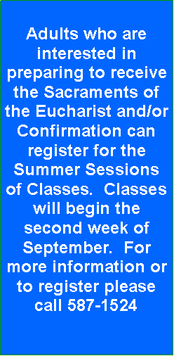Text Box: Adults who are interested in preparing to receive the Sacraments of the Eucharist and/or Confirmation can register for the Summer Sessions of Classes.  Classes will begin the second week of September.  For more information or to register please call 587-1524