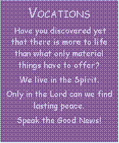 Text Box:                   VOCATIONS   Have you discovered yet that there is more to life than what only material things have to offer?  We live in the Spirit.  Only in the Lord can we find lasting peace.  Speak the Good News!