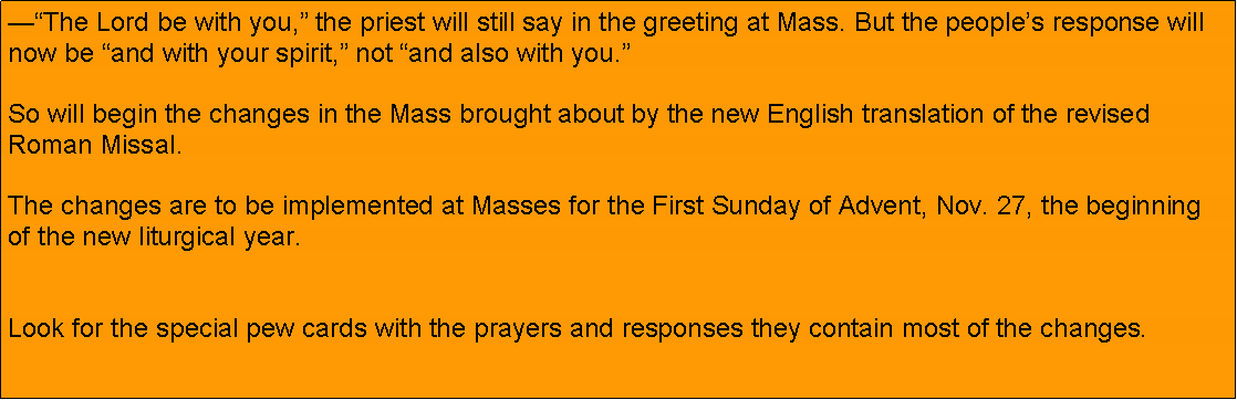 Text Box: The Lord be with you, the priest will still say in the greeting at Mass. But the peoples response will now be and with your spirit, not and also with you.

So will begin the changes in the Mass brought about by the new English translation of the revised Roman Missal.

The changes are to be implemented at Masses for the First Sunday of Advent, Nov. 27, the beginning of the new liturgical year.
Look for the special pew cards with the prayers and responses they contain most of the changes. 