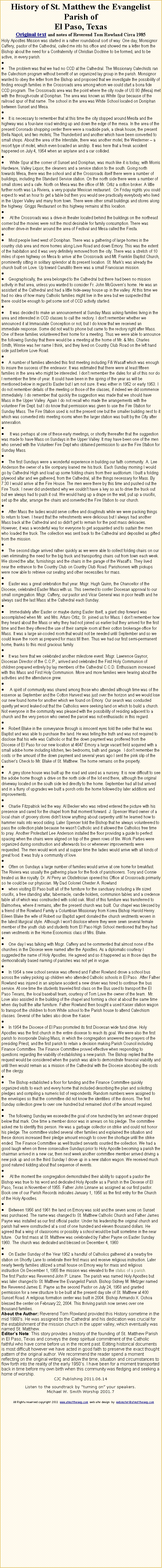 Text Box: History of St. Matthew the Evangelist Parish of El Paso, TexasOriginal text and notes of Reverend Tom Rowland Circa 1985Holy Apostles Mission was started in a rather roundabout sort of way. One day, Monsignor Caffery, pastor of the Cathedral, called me into his office and showed me a letter from the Bishop about the need for a Confraternity of Christian Doctrine to be formed, and to be active, in every parish.The problem was that we had no CCD at the Cathedral. The Missionary Catechists ran the Catechism program without benefit of an organized lay group in the parish. Monsignor wanted to obey the letter from the Bishop and proposed that we investigate the possibility of finding enough families in the Crossroads area among whom we could start a bona fide CCD program. The Crossroads area was the point where the city route of US 80 (Mesa) met with the through-route at Doniphan. The area was known as White Spur because of the railroad spur of that name. The school in the area was White School located on Doniphan between Sunset and Mesa. It is necessary to remember that at this time the city stopped around Mesita and the highway was a four-lane road winding up and down the edge of the mesa. In the area of the present Coronado shopping center there were a roadside park, a steak house, the present Bella Napoli, and two motels; The Thunderbird and another which have been converted to small shops. About the area of the Interstate, there was another motel, the Westerner -- a resort type of motel, which even boasted an airstrip. It was here that a freak accident happened on July 4, 1954 when an airplane and a car collided.  White Spur at the corner of Sunset and Doniphan, was much like it is today, with Morris Hardware, Valley Liquor, the cleaners and a service station to the south. Going north towards Mesa, there was the school and at the Crossroads itself there were a number of buildings, including the Standard Service station. On the north side there were a number of small stores and a cafe. North on Mesa was the office of Mr. Ortiz a cotton broker. A little further north was La Riviera, a very popular Mexican restaurant.  On Friday nights you could expect to wait an hour to get a table but then you would see practically everybody who lived in the Upper Valley and many from town. There were other small buildings and stores along the highway. Griggs Restaurant on this highway remains at this location.  At the Crossroads was a drive-in theater located behind the buildings on the northeast corner but the movies were not the most desirable for family consumption. There was another drive-in theater around the area of Festival and Mesa called the Fiesta. Most people lived west of Doniphan. There was a gathering of large homes in the country club area and more homes along Love Road and down Emory. This was the extent of the habitation and it was very definitely removed from the city. There was a stretch of 10 miles of open highway on Mesa to arrive at the Crossroads and Mt. Franklin Baptist Church, prominently sitting in solitary splendor at its present location. St. Marks was already the church built on Love. Up toward Canutillo there was a small Franciscan mission. Geographically, the area belonged to the Cathedral but there had been no mission activity in that area, unless you wanted to consider Fr. John McGoverns home. He was an assistant at the Cathedral and had a little hide-away house up in the valley. At this time we had no idea of how many Catholic families might live in the area but we suspected that there could be enough to get some sort of CCD activity started.  It was decided to make an announcement at Sunday Mass asking families living in the area and interested in CCD classes to call the rectory. I don't remember whether we announced it at Immaculate Conception or not, but I do know that we received an immediate response. Some did not wait to phone but came to the rectory right after Mass. One of these families volunteered their home for a meeting. Thus we were able to announce the following Sunday that there would be a meeting at the home of Mr. & Mrs. Charles Smith, Winnie was her name I think, and they lived on Country Club Road on the left hand side just before Love Road. A number of families attended this first meeting including Fifi Wasaff which was enough to insure the success of the endeavor. It was estimated that there were at least fifteen families in the area who might be interested. I dont remember the dates for all of this nor do I remember the time of year. It could have been in the spring of the year as will be mentioned below in regard to Easter but I am not sure. It was either in 1952 or early 1953. I do not remember details of the meeting or those of the classes, if indeed we did commence immediately. I do remember that quickly the suggestion was made that we should have Mass in the Upper Valley. Again I do not recall who made the arrangements with the volunteer Fire Dept. but I do know that permission was given to use the Fire Station for Sunday Mass. The Fire Station used is not the present one but the smaller building next to it which was converted into meeting rooms when the larger station was built by the City after annexation.  It was perhaps at one of these early meetings, or shortly thereafter that the suggestion was made to have Mass on Sundays in the Upper Valley. It may have been one of the men who served with the Volunteer Fire Dept who obtained permission to use the Fire Station for Sunday Mass.The first Sundays were a wonderful experience in building our faith community. A. Lee Anderson the owner of a tile company loaned me his truck. Each Sunday morning I would go by Cathedral High and load up some folding chairs from their auditorium. I built a folding plywood altar and we gathered, from the Cathedral, all the things necessary for Mass. By 7:30 I would arrive at the Fire House. The men were there by this time and pushed out the Fire Truck. I never did understand why we couldnt have a key so as to drive the truck out but we always had to push it out. We would hang up a drape on the wall, put up a crucifix, set up the altar, arrange the chairs and converted the Fire Station to our church. After Mass the ladies would serve coffee and doughnuts while we were packing things to return to town. I heard that the refreshments were delicious but I always had another Mass back at the Cathedral and so didn't get to remain for the post mass delicacies. However, it was a wonderful way for everyone to get acquainted and to sustain the men who loaded the truck. The collection was sent back to the Cathedral and deposited as gifted from the mission. The second stage arrived rather quickly as we were able to collect folding chairs on our own eliminating the need for the big truck and transporting chairs out from town each week. We stored the altar, furnishings and the chairs in the garage of the Wasaffs. They lived near the entrance to the Country Club on Country Club Road. Parishioners with pickups were now able to retrieve our seating and other necessities for mass. Easter was a great celebration that year. Msgr. Hugh Quinn, the Chancellor of the Diocese, celebrated Easter Mass with us. This seemed to confer Diocesan approval to our small congregation. Msgr. Caffery, our pastor and Vicar General was in poor health and he always said the last Mass at the Cathedral each Sunday.  Immediately after Easter or maybe during Easter itself, a giant step forward was accomplished when Mr. and Mrs. Arturo Ortiz, Sr. joined us for Mass. I dont remember how they heard about the Mass or why they had not joined us earlier but they arrived for the first time and then they offered the use of their sample room at their cotton brokerage office for Mass. It was a large air-cooled room that would not be needed until September and so we could leave the room as prepared for mass till then. Thus we had our first semi-permanent home, thanks to this most gracious family.It was here that we celebrated another milestone event. Msgr. Lawrence Gaynor, Diocesan Director of the C.C.P., arrived and celebrated the First Holy Communion of children prepared entirely by lay members of the Cathedral C.C.D. Enthusiasm increased with this Mass and First Holy Communion. More and more families were hearing about the activities and the attendance grew.  A spirit of community was shared among those who attended although time was of the essence as September and the Cotton Harvest was just over the horizon and we would lose our new found home for another which we found on Emory. Our search was conducted quietly yet word leaked out that the Catholics were seeking land on which to build a church. Not everyone in the community was pleased with the possibility of residing adjacent to a church and the very person who owned the parcel was not enthusiastic in this regard. Robert Blake in the conveyance through is innocent eyes told the seller that he was Baptist and was able to purchase the land. He was telling the truth and was not required to disclose that his wife was Catholic or that the down payment was proffered from the Diocese of El Paso for our new location at 4647 Emory a large vacant field acquired with a small adobe home including kitchen, two bedrooms, bath and garage.  I dont remember the costs or the amount of the down payment and several years ago I sent the pink slip of the Cashiers Check to Mr. Blake of St. Matthew. The home remains on the property. A grey stone house was built up the road and used as a nursery. It is now difficult to see the adobe home though a drive on the north side of the lot end there, although the original driveway located on the south side led directly to the home. September had all but arrived and in a flurry of upgrades we built a porch onto the home followed by later additions and improvements. Charlie Fitzpatrick led the way. Al Becker who was retired entered the picture with his presence and cared for the chapel from that moment forward. J. Spencer Ward owner of a local chain of grocery stores didnt know anything about carpentry until he learned how to hammer nails into wood siding. Later Spencer told the Bishop that he always volunteered to pass the collection plate because he wasnt Catholic and it allowed the Catholics free time to pray. Another Protestant Lee Anderson installed the floor providing a guide to perfect spacing when the chairs were aligned on top of the green rows of tile. Work Parties were organized during construction and afterwards too or whenever improvements were requested. The men would work and at supper time the ladies would arrive with all kinds of great food. It was truly a community of love. Often on Sundays a large number of families would arrive at one home for breakfast. The Riviera was usually the gathering place for the flock of parishioners. Tony and Connie treated us like royalty. Dr. Al Perry an Obstetrician opened his Office at Crossroads primarily so he could be our physician. My Dad Colonel Chester A. Rowlandwhen visiting El Paso built all of the furniture for the sanctuary including a life sized crucifix, a free standing altar, tabernacle, candle holders, communion tables and a credence table all of which was constructed with solid oak. Most of this furniture was transferred to Balmorhea, where it remains, after the present church was built. Our chapel was blessed by a friend of the Rowland Family a Columbian Missionary from Korea Bishop Harold Henry. Eileen Blake the wife of Robert our Baptist agent donated the church vestments woven in the latest liturgical style. Although I wont disclose where they were sewn several female member of the youth club and students from El Paso High School mentioned that they had sewn vestments in the Home Economics class of Mrs. Blake. One day I was talking with Msgr. Caffery and he commented that almost none of the churches in the Diocese were named after the Apostles. As a diplomatic courtesy I suggested the name of Holy Apostles. He agreed and so it happened as in those days the democratically based naming of parishes was not yet in vogue. In 1954 a new school service was offered and Father Rowland drove a school bus across the valley picking up children who attended Catholic schools in El Paso.  After Father Rowland was injured in an airplane accident a new driver was hired to continue the bus service. At one time the students traveled first class on the Bus used to transport the El Paso Texans, the local baseball team, courtesy of Tom Love the owner of the team.  Mr. Love also assisted in the building of the chapel and forming a choir at about the same time when day built the altar furniture. Father Rowland then bought a used Kaiser station wagon to transport the children to from White school to the Parish house to attend Catechism classes. Several of the ladies also drove the Kaiser. In 1954 the Diocese of El Paso promoted its first Diocesan wide fund drive. Holy Apostles was the first church in the entire diocese to reach its goal. We were also the first parish to incorporate Dialog Mass, in which the congregation answered the prayers of the presiding Priest, and the first parish to retain a decision making Parish Council including Finance Committee. The Finance Committee proved effective when responding to questions regarding the viability of establishing a new parish. The Bishop replied that the request would be considered when the parish was able to demonstrate financial viability and until then would remain as a mission of the Cathedral with the Diocese absorbing the costs of the clergy. The Bishop established a floor for funding and the Finance Committee quickly organized visits to each and every home that included describing the plan and soliciting pledges and compiling a numeric list of respondents. Random numbers were assigned to the envelopes so that the committee did not know the identities of the donors. The first Sunday collection grew to over one hundred but remained short of the amount required. The following Sunday we exceeded the goal of one hundred by ten and never dropped below that mark. One time a member donor was in arrears on his pledge. The committee asked me to identify this person. He was a garbage collector on strike and could not honor his pledge. The committee visited several other families and explained the situation and these donors increased their pledge amount enough to cover the shortage until the strike ended. The Finance Committee as well trusted servants counted the collection. We had a good laugh when on three consecutive Sundays prior to Holy Apostle becoming a parish the chairman arrived in a new car, then next week another committee member arrived driving a new pick up and on the third Sunday I drove up in a new station wagon. We received much good natured kidding about that sequence of events.  At the moment the congregation demonstrated their ability to support a pastor the Bishop was true to his word and dedicated Holy Apostle as a Parish in the Diocese of El Paso, Texas in November of 1955. Father John Linnane as assigned as our first pastor. Book one of our Parish Records indicates January 1, 1956 as the first entry for the Church of the Holy Apostles. Between 1956 and 1961 the land on Emory was sold and the seven acres on Sunset was purchased. The name was changed to St. Matthew Catholic Church and Father James Payne was installed as our first official pastor. Under his leadership the original church and parish hall were constructed at a cost of one hundred and eleven thousand dollars. He agreed that a wing of classrooms or possibly a school would be built sometime in the near future.  Our first mass at St. Matthew was celebrated by Father Payne on Easter Sunday 1960. The church was dedicated and blessed on December 4, 1960 On Easter Sunday of the Year 1952 a handful of Catholics gathered at a nearby fire station on Shortly Lane to celebrate their first mass and receive religious instruction. Later nearly twenty families utilized a small house on Emory way for mass and religious instruction On December 1, 1955 the mission was elevated to the status of a parish.The first Pastor was Reverend John P. Linane. The parish was named Holy Apostles but was later changed to St. Matthew the Evangelist Parish. Bishop Sidney M. Metzger named the Reverend James E. Payne as the second Pastor on July 24, 1958 and granted permission for a new structure to be built at the present day site of St. Matthew at 400 Sunset Road. A religious formation center was built in 2004. Bishop Armando X. Ochoa blessed the center on February 22, 2004. This thriving parish now serves over one thousand families.About the Author: Reverend Tom Rowland provided this History sometime in the mid 1980s. He was assigned to the Cathedral and his dedication was crucial for the establishment of the mission church in the upper valley, which eventually was named St. Matthew. Editors Note: This story provides a history of the founding of St. Matthew Parish in El Paso, Texas and conveys the deep spiritual commitment of the Catholic faithful who have come before us in the recent past. Editing historical documents is most difficult however we have acted in good faith to preserve the exact thought pattern of the original author. We recommend the reader spend a moment reflecting on the original writing and allow the time, situation and circumstances to flow forth into the reality of the early 1950s. I have been for a moment transported back in time before my own birth when this community was fledging and seeking a home of worship. CJC Publishing 2011.06.14Listen to the soundtrack by turning on your speakers.Michael W. Smith Worship 2001.7              All Rights reserved copyright 2011  www.stmatthewep.com  web site design  by  webmater@stmatthewep.com