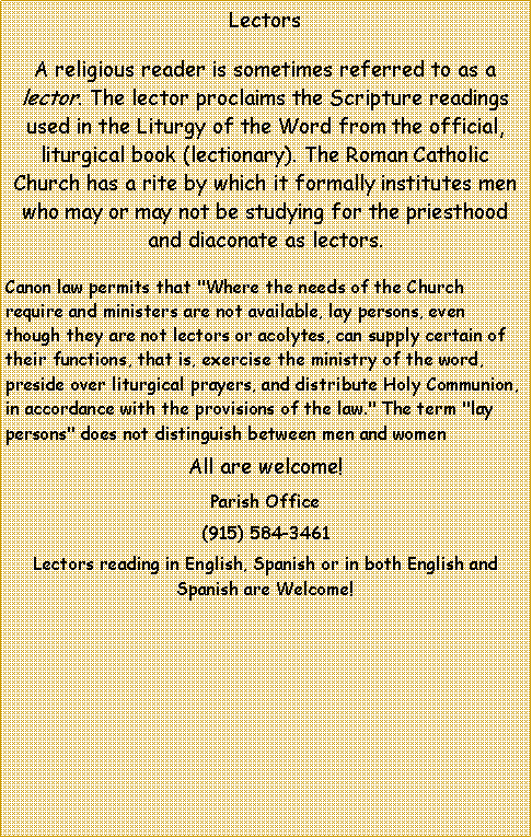 Text Box: LectorsA religious reader is sometimes referred to as a lector. The lector proclaims the Scripture readings used in the Liturgy of the Word from the official, liturgical book (lectionary). The Roman Catholic Church has a rite by which it formally institutes men who may or may not be studying for the priesthood and diaconate as lectors. Canon law permits that "Where the needs of the Church require and ministers are not available, lay persons, even though they are not lectors or acolytes, can supply certain of their functions, that is, exercise the ministry of the word, preside over liturgical prayers, and distribute Holy Communion, in accordance with the provisions of the law." The term "lay persons" does not distinguish between men and womenAll are welcome!Parish Office(915) 584-3461Lectors reading in English, Spanish or in both English and Spanish are Welcome!