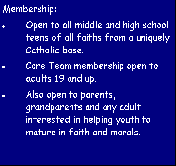 Text Box: Membership:Open to all middle and high school teens of all faiths from a uniquely Catholic base.Core Team membership open to adults 19 and up.Also open to parents, grandparents and any adult interested in helping youth to mature in faith and morals.