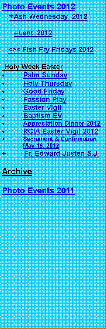 Text Box: Photo Events 2012
+Ash Wednesday 2012
+Lent 2012
<>< Fish Fry Fridays 2012
Holy Week Easter
Palm Sunday
Holy Thursday
Good Friday
Passion Play
Easter Vigil
Baptism EV
Appreciation Dinner 2012
RCIA Easter Vigil 2012
Sacrament & Confirmation May 19, 2012
+ Fr. Edward Justen S.J.
Archive
Photo Events 2011