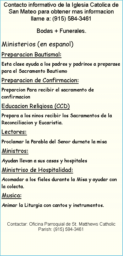 Text Box: Contacto informativo de la Iglesia Catolica de San Mateo para obtener mas informacion llame a: (915) 584-3461Bodas + Funerales.Ministerios (en espanol)Preparacion Bautismal:Esta clase ayuda a los padres y padrinos a preparase para el Sacramento BautismoPreparacion de Confirmacion:Preparcion Para recibir el sacramento de confirmacionEducacion Religiosa (CCD)Prepara a los ninos recibir los Sacramentos de la Reconciliacion y Eucaristia.Lectores:Proclamar la Parabla del Senor durnate la misaMinistros:Ayudan llevan a sus casas y hospitalesMinistriso de Hospitalidad:Acomadar a los fieles durante la Misa y ayudar con la colecta.Musica:Animar la Liturgia con cantos y instrumentos.Contactar: Oficina Parroquial de St. Matthews Catholic Parish: (915) 584-3461