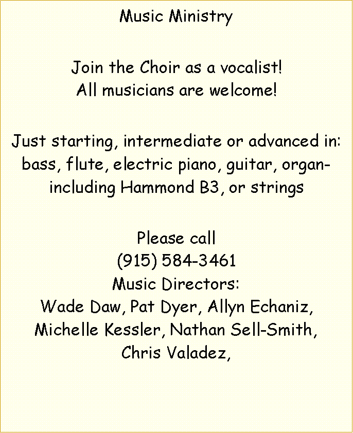 Text Box: Music MinistryJoin the Choir as a vocalist!All musicians are welcome!Just starting, intermediate or advanced in: bass, flute, electric piano, guitar, organ-including Hammond B3, or stringsPlease call(915) 584-3461Music Directors:Wade Daw, Pat Dyer, Allyn Echaniz,Michelle Kessler, Nathan Sell-Smith,Chris Valadez,