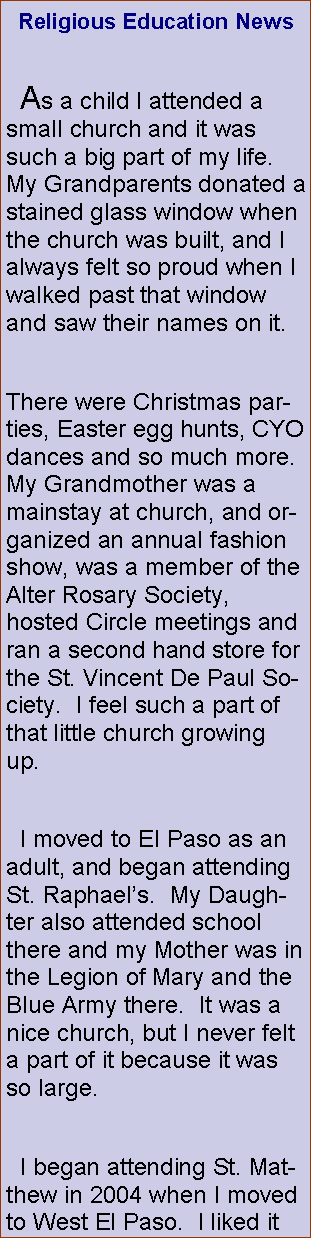 Text Box: Religious Education News  As a child I attended a small church and it was such a big part of my life.  My Grandparents donated a stained glass window when the church was built, and I always felt so proud when I walked past that window and saw their names on it. There were Christmas parties, Easter egg hunts, CYO dances and so much more.  My Grandmother was a mainstay at church, and organized an annual fashion show, was a member of the Alter Rosary Society, hosted Circle meetings and ran a second hand store for the St. Vincent De Paul Society.  I feel such a part of that little church growing up.    I moved to El Paso as an adult, and began attending St. Raphaels.  My Daughter also attended school there and my Mother was in the Legion of Mary and the Blue Army there.  It was a nice church, but I never felt a part of it because it was so large.  I began attending St. Matthew in 2004 when I moved to West El Paso.  I liked it 