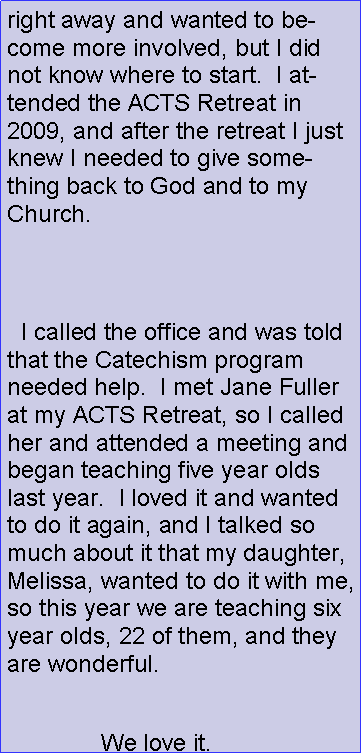 Text Box: right away and wanted to become more involved, but I did not know where to start.  I attended the ACTS Retreat in 2009, and after the retreat I just knew I needed to give something back to God and to my Church.    I called the office and was told that the Catechism program needed help.  I met Jane Fuller at my ACTS Retreat, so I called her and attended a meeting and began teaching five year olds last year.  I loved it and wanted to do it again, and I talked so much about it that my daughter, Melissa, wanted to do it with me, so this year we are teaching six year olds, 22 of them, and they are wonderful.               We love it.