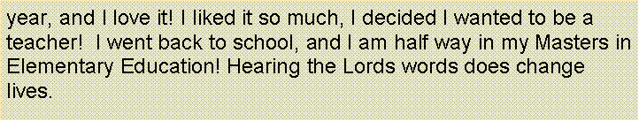 Text Box: year, and I love it! I liked it so much, I decided I wanted to be a teacher!  I went back to school, and I am half way in my Masters in Elementary Education! Hearing the Lords words does change lives.