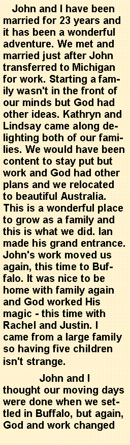 Text Box:    John and I have been married for 23 years and it has been a wonderful adventure. We met and married just after John transferred to Michigan for work. Starting a family wasn't in the front of our minds but God had other ideas. Kathryn and Lindsay came along delighting both of our families. We would have been content to stay put but work and God had other plans and we relocated to beautiful Australia. This is a wonderful place to grow as a family and this is what we did. Ian made his grand entrance. John's work moved us again, this time to Buffalo. It was nice to be home with family again and God worked His magic - this time with Rachel and Justin. I came from a large family so having five children isn't strange.	John and I thought our moving days were done when we settled in Buffalo, but again, God and work changed 