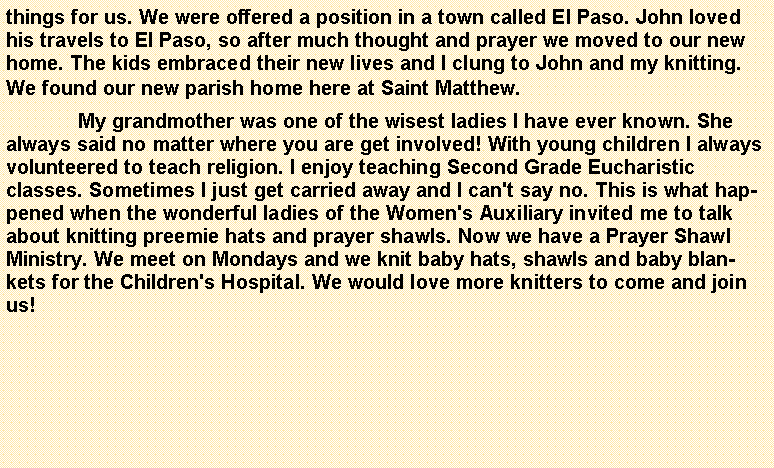 Text Box: things for us. We were offered a position in a town called El Paso. John loved his travels to El Paso, so after much thought and prayer we moved to our new home. The kids embraced their new lives and I clung to John and my knitting. We found our new parish home here at Saint Matthew.	My grandmother was one of the wisest ladies I have ever known. She always said no matter where you are get involved! With young children I always volunteered to teach religion. I enjoy teaching Second Grade Eucharistic classes. Sometimes I just get carried away and I can't say no. This is what happened when the wonderful ladies of the Women's Auxiliary invited me to talk about knitting preemie hats and prayer shawls. Now we have a Prayer Shawl Ministry. We meet on Mondays and we knit baby hats, shawls and baby blankets for the Children's Hospital. We would love more knitters to come and join us!