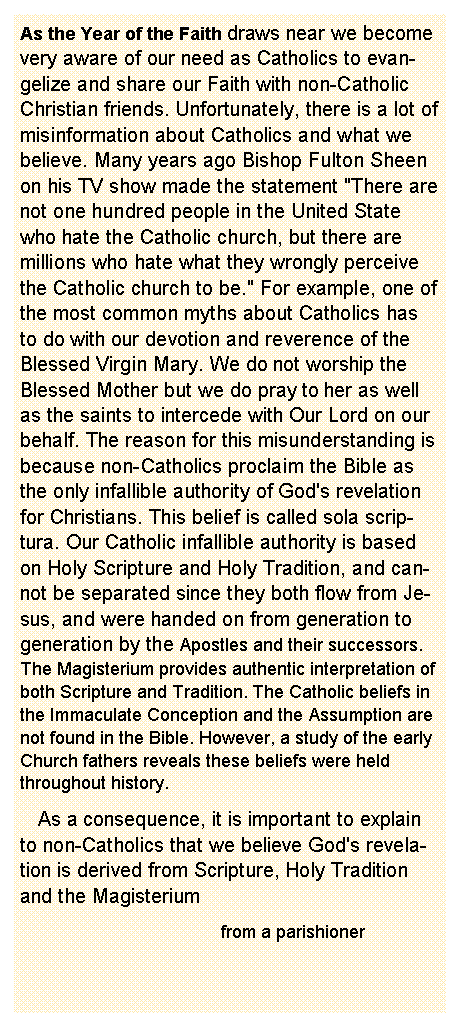 Text Box: As the Year of the Faith draws near we become very aware of our need as Catholics to evangelize and share our Faith with non-Catholic Christian friends. Unfortunately, there is a lot of misinformation about Catholics and what we believe. Many years ago Bishop Fulton Sheen on his TV show made the statement "There are not one hundred people in the United State who hate the Catholic church, but there are millions who hate what they wrongly perceive the Catholic church to be." For example, one of the most common myths about Catholics has to do with our devotion and reverence of the Blessed Virgin Mary. We do not worship the Blessed Mother but we do pray to her as well as the saints to intercede with Our Lord on our behalf. The reason for this misunderstanding is because non-Catholics proclaim the Bible as the only infallible authority of God's revelation for Christians. This belief is called sola scriptura. Our Catholic infallible authority is based on Holy Scripture and Holy Tradition, and cannot be separated since they both flow from Jesus, and were handed on from generation to generation by the Apostles and their successors. The Magisterium provides authentic interpretation of both Scripture and Tradition. The Catholic beliefs in the Immaculate Conception and the Assumption are not found in the Bible. However, a study of the early Church fathers reveals these beliefs were held throughout history.    As a consequence, it is important to explain to non-Catholics that we believe God's revelation is derived from Scripture, Holy Tradition and the Magisterium                                    from a parishioner 