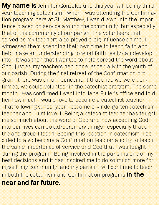 Text Box: My name is Jennifer Gonzalez and this year will be my third year teaching catechism.  When I was attending the Confirmation program here at St. Matthew, I was drawn into the importance placed on service around the community, but especially that of the community of our parish. The volunteers that served as my teachers also played a big influence on me. I witnessed them spending their own time to teach faith and help make an understanding to what faith really can develop into.  It was then that I wanted to help spread the word about God, just as my teachers had done, especially to the youth of our parish. During the final retreat of the Confirmation program, there was an announcement that once we were confirmed, we could volunteer in the catechist program. The same month I was confirmed I went into Jane Fuller's office and told her how much I would love to become a catechist teacher. That following school year I became a kindergarten catechism teacher and I just love it. Being a catechist teacher has taught me so much about the word of God and how accepting God into our lives can do extraordinary things,  especially that of the age group I teach. Seeing this reaction in catechism, I decided to also become a Confirmation teacher and try to teach the same importance of service and God that I was taught during the program.  Being involved in the parish is one of my best decisions and it has inspired me to do so much more for myself, my community, and my parish. I will continue to teach in both the catechism and Confirmation programs in the near and far future. 