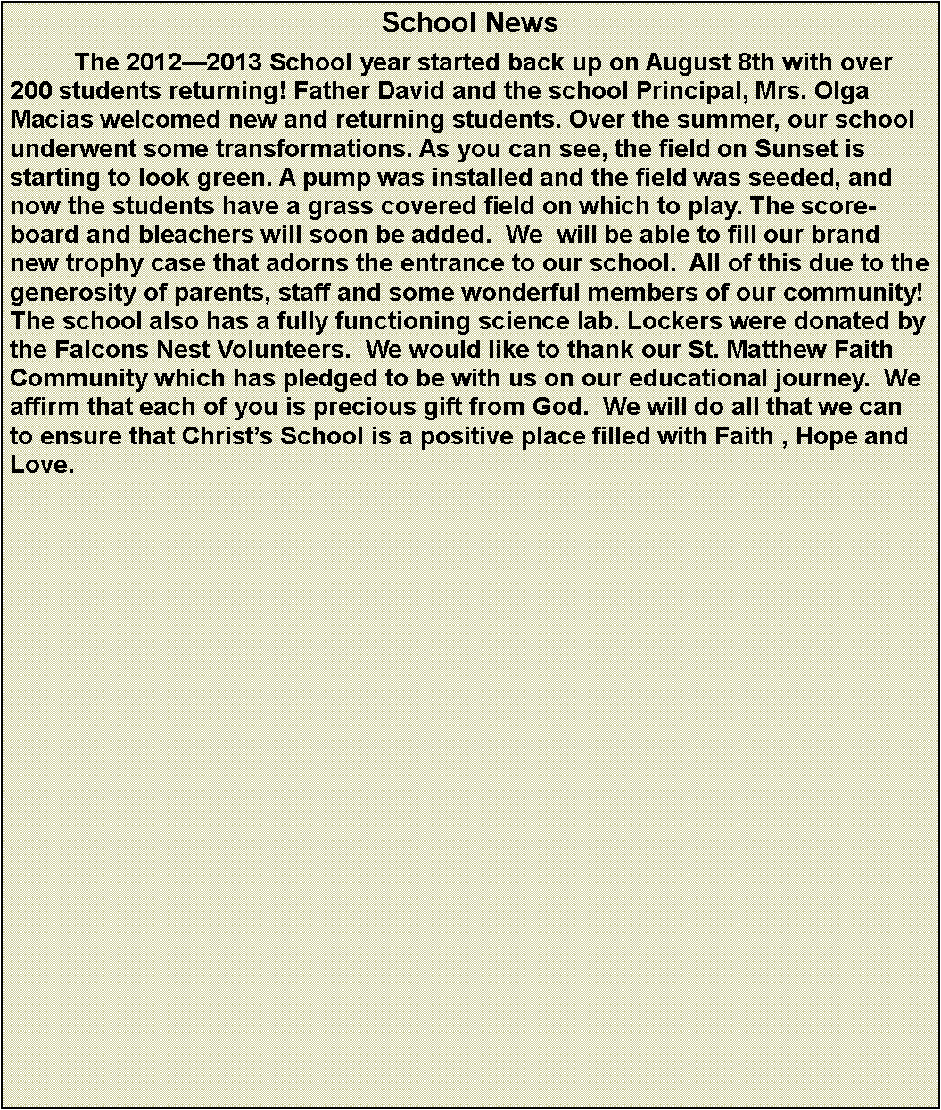 Text Box: School News	The 20122013 School year started back up on August 8th with over 200 students returning! Father David and the school Principal, Mrs. Olga Macias welcomed new and returning students. Over the summer, our school underwent some transformations. As you can see, the field on Sunset is starting to look green. A pump was installed and the field was seeded, and now the students have a grass covered field on which to play. The scoreboard and bleachers will soon be added.  We  will be able to fill our brand new trophy case that adorns the entrance to our school.  All of this due to the generosity of parents, staff and some wonderful members of our community!  The school also has a fully functioning science lab. Lockers were donated by the Falcons Nest Volunteers.  We would like to thank our St. Matthew Faith Community which has pledged to be with us on our educational journey.  We affirm that each of you is precious gift from God.  We will do all that we can to ensure that Christs School is a positive place filled with Faith , Hope and Love.