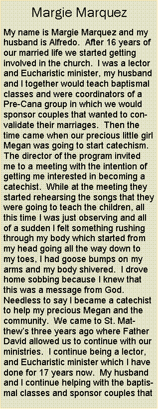 Text Box: Margie MarquezMy name is Margie Marquez and my husband is Alfredo.  After 16 years of our married life we started getting involved in the church.  I was a lector and Eucharistic minister, my husband and I together would teach baptismal classes and were coordinators of a Pre-Cana group in which we would sponsor couples that wanted to convalidate their marriages.  Then the time came when our precious little girl Megan was going to start catechism.  The director of the program invited me to a meeting with the intention of getting me interested in becoming a catechist.  While at the meeting they started rehearsing the songs that they were going to teach the children, all this time I was just observing and all of a sudden I felt something rushing through my body which started from my head going all the way down to my toes, I had goose bumps on my arms and my body shivered.  I drove home sobbing because I knew that this was a message from God.    Needless to say I became a catechist to help my precious Megan and the community.  We came to St. Matthews three years ago where Father David allowed us to continue with our ministries.  I continue being a lector, and Eucharistic minister which I have done for 17 years now.  My husband and I continue helping with the baptismal classes and sponsor couples that 