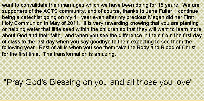 Text Box: want to convalidate their marriages which we have been doing for 15 years.  We are supporters of the ACTS community, and of course, thanks to Jane Fuller, I continue being a catechist going on my 4th year even after my precious Megan did her First Holy Communion in May of 2011.  It is very rewarding knowing that you are planting or helping water that little seed within the children so that they will want to learn more about God and their faith,  and when you see the difference in them from the first day of class to the last day when you say goodbye to them expecting to see them the following year.  Best of all is when you see them take the Body and Blood of Christ for the first time.  The transformation is amazing. Pray Gods Blessing on you and all those you love