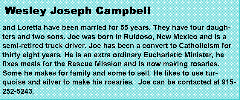 Text Box:  Wesley Joseph Campbell and Loretta have been married for 55 years. They have four daughters and two sons. Joe was born in Ruidoso, New Mexico and is a semi-retired truck driver. Joe has been a convert to Catholicism for thirty eight years. He is an extra ordinary Eucharistic Minister, he fixes meals for the Rescue Mission and is now making rosaries. Some he makes for family and some to sell. He likes to use turquoise and silver to make his rosaries.  Joe can be contacted at 915-252-5243.