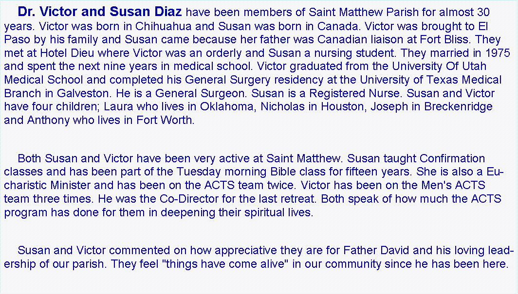 Text Box:     Dr. Victor and Susan Diaz have been members of Saint Matthew Parish for almost 30 years. Victor was born in Chihuahua and Susan was born in Canada. Victor was brought to El Paso by his family and Susan came because her father was Canadian liaison at Fort Bliss. They met at Hotel Dieu where Victor was an orderly and Susan a nursing student. They married in 1975 and spent the next nine years in medical school. Victor graduated from the University Of Utah Medical School and completed his General Surgery residency at the University of Texas Medical Branch in Galveston. He is a General Surgeon. Susan is a Registered Nurse. Susan and Victor have four children; Laura who lives in Oklahoma, Nicholas in Houston, Joseph in Breckenridge and Anthony who lives in Fort Worth.    Both Susan and Victor have been very active at Saint Matthew. Susan taught Confirmation classes and has been part of the Tuesday morning Bible class for fifteen years. She is also a Eucharistic Minister and has been on the ACTS team twice. Victor has been on the Men's ACTS team three times. He was the Co-Director for the last retreat. Both speak of how much the ACTS program has done for them in deepening their spiritual lives.    Susan and Victor commented on how appreciative they are for Father David and his loving leadership of our parish. They feel "things have come alive" in our community since he has been here.