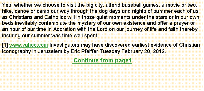 Text Box: Yes, whether we choose to visit the big city, attend baseball games, a movie or two, hike, canoe or camp our way through the dog days and nights of summer each of us as Christians and Catholics will in those quiet moments under the stars or in our own beds inevitably contemplate the mystery of our own existence and offer a prayer or an hour of our time in Adoration with the Lord on our journey of life and faith thereby insuring our summer was time well spent.[1] www.yahoo.com Investigators may have discovered earliest evidence of Christian Iconography in Jerusalem by Eric Pfeiffer Tuesday February 28, 2012. Continue from page1                                      