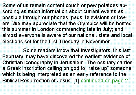 Text Box: Some of us remain content couch or pew potatoes absorbing as much information about current events as possible through our phones, pads, televisions or towers. We may appreciate that the Olympics will be hosted this summer in London commencing late in July; and almost everyone is aware of our national, state and local elections set for the first Tuesday in November.	Some readers know that Investigators, this last February, may have discovered the earliest evidence of Christian Iconography in Jerusalem. The ossuary carries a Greek inscription calling on god to raise up someone which is being interpreted as an early reference to the Biblical Resurrection of Jesus. [1] continued on page 2	
