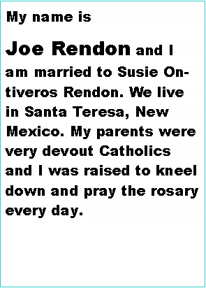 Text Box: My name is Joe Rendon and I am married to Susie Ontiveros Rendon. We live in Santa Teresa, New Mexico. My parents were very devout Catholics and I was raised to kneel down and pray the rosary every day. 
