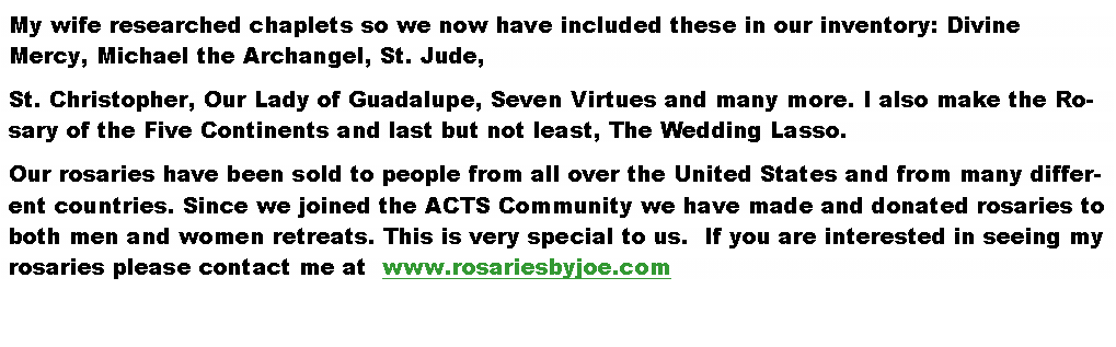 Text Box: My wife researched chaplets so we now have included these in our inventory: Divine Mercy, Michael the Archangel, St. Jude, St. Christopher, Our Lady of Guadalupe, Seven Virtues and many more. I also make the Rosary of the Five Continents and last but not least, The Wedding Lasso.Our rosaries have been sold to people from all over the United States and from many different countries. Since we joined the ACTS Community we have made and donated rosaries to both men and women retreats. This is very special to us.  If you are interested in seeing my rosaries please contact me at  www.rosariesbyjoe.com