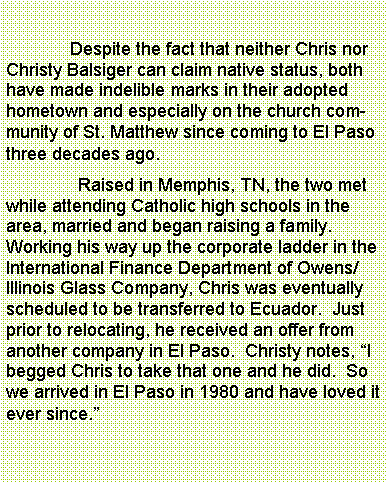 Text Box: 	              Despite the fact that neither Chris nor Christy Balsiger can claim native status, both have made indelible marks in their adopted hometown and especially on the church community of St. Matthew since coming to El Paso three decades ago.	Raised in Memphis, TN, the two met while attending Catholic high schools in the area, married and began raising a family.  Working his way up the corporate ladder in the International Finance Department of Owens/Illinois Glass Company, Chris was eventually scheduled to be transferred to Ecuador.  Just prior to relocating, he received an offer from another company in El Paso.  Christy notes, I begged Chris to take that one and he did.  So we arrived in El Paso in 1980 and have loved it ever since.