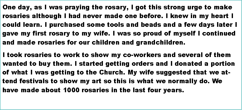 Text Box: One day, as I was praying the rosary, I got this strong urge to make rosaries although I had never made one before. I knew in my heart I could learn. I purchased some tools and beads and a few days later I gave my first rosary to my wife. I was so proud of myself I continued and made rosaries for our children and grandchildren.I took rosaries to work to show my co-workers and several of them wanted to buy them. I started getting orders and I donated a portion of what I was getting to the Church. My wife suggested that we attend festivals to show my art so this is what we normally do. We have made about 1000 rosaries in the last four years.