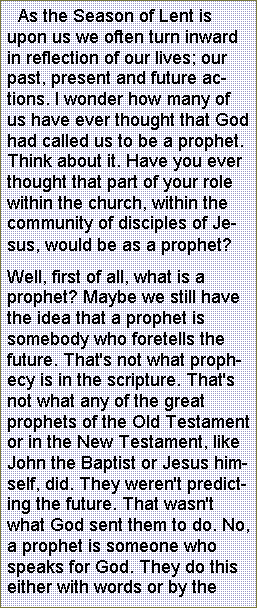 Text Box:  As the Season of Lent is upon us we often turn inward in reflection of our lives; our past, present and future actions. I wonder how many of us have ever thought that God had called us to be a prophet. Think about it. Have you ever thought that part of your role within the church, within the community of disciples of Jesus, would be as a prophet? Well, first of all, what is a prophet? Maybe we still have the idea that a prophet is somebody who foretells the future. That's not what prophecy is in the scripture. That's not what any of the great prophets of the Old Testament or in the New Testament, like John the Baptist or Jesus himself, did. They weren't predicting the future. That wasn't what God sent them to do. No, a prophet is someone who speaks for God. They do this either with words or by the 