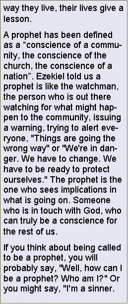 Text Box: way they live, their lives give a lesson. A prophet has been defined as a conscience of a community, the conscience of the church, the conscience of a nation. Ezekiel told us a prophet is like the watchman, the person who is out there watching for what might happen to the community, issuing a warning, trying to alert everyone, "Things are going the wrong way" or "We're in danger. We have to change. We have to be ready to protect ourselves." The prophet is the one who sees implications in what is going on. Someone who is in touch with God, who can truly be a conscience for the rest of us. If you think about being called to be a prophet, you will probably say, "Well, how can I be a prophet? Who am I?" Or you might say, "I'm a sinner. 