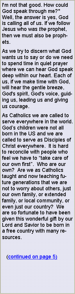 Text Box: I'm not that good. How could God speak through me?"  Well, the answer is yes, God is calling all of us. If we follow Jesus who was the prophet, then we must also be prophets.As we try to discern what God wants us to say or do we need to spend time in quiet prayer where we can hear God speak deep within our heart. Each of us, if we make time with God, will hear the gentle breeze, God's spirit, God's voice, guiding us, leading us and giving us courage. As Catholics we are called to serve everywhere in the world.  Gods children were not all born in the US and we are called to serve as Disciples of Christ everywhere.  It is hard to reconcile with people who feel we have to take care of our own first.  Who are our own?  Are we as Catholics taught and now teaching future generations that we are not to worry about others, just our own family, or extended family, or local community, or even just our country?  We are so fortunate to have been given this wonderful gift by our Lord and Savior to be born in a free country with many resources.   (continued on page 5)