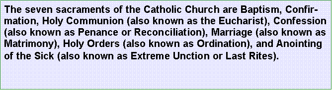 Text Box: The seven sacraments of the Catholic Church are Baptism, Confirmation, Holy Communion (also known as the Eucharist), Confession (also known as Penance or Reconciliation), Marriage (also known as Matrimony), Holy Orders (also known as Ordination), and Anointing of the Sick (also known as Extreme Unction or Last Rites).
