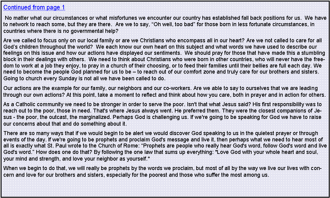 Text Box: Continued from page 1 No matter what our circumstances or what misfortunes we encounter our country has established fall back positions for us.  We have to network to reach some, but they are there.  Are we to say, �Oh well, too bad� for those born in less fortunate circumstances, in countries where there is no governmental help?Are we called to focus only on our local family or are we Christians who encompass all in our heart? Are we not called to care for all God�s children throughout the world?  We each know our own heart on this subject and what words we have used to describe our feelings on this issue and how our actions have displayed our sentiments.  We should pray for those that have made this a stumbling block in their dealings with others.  We need to think about Christians who were born in other countries, who will never have the freedom to work at a job they enjoy, to pray in a church of their choosing, or to feed their families until their bellies are full each day. We need to become the people God planned for us to be � to reach out of our comfort zone and truly care for our brothers and sisters. Going to church every Sunday is not all we have been called to do.Our actions are the example for our family, our neighbors and our co-workers. Are we able to say to ourselves that we are leading through our own actions? At this point, take a moment to reflect and think about how you care, both in prayer and in action for others.As a Catholic community we need to be stronger in order to serve the poor. Isn't that what Jesus said? His first responsibility was to reach out to the poor, those in need. That's where Jesus always went. He preferred them. They were the closest companions of Jesus - the poor, the outcast, the marginalized. Perhaps God is challenging us. If we're going to be speaking for God we have to raise our concerns about that and do something about it. There are so many ways that if we would begin to be alert we would discover God speaking to us in the quietest prayer or through events of the day. If we're going to be prophets and proclaim God's message and live it, then perhaps what we need to hear most of all is exactly what St. Paul wrote to the Church of Rome: �Prophets are people who really hear God's word, follow God's word and live God's word.� How does one do that? By following the one law that sums up everything: "Love God with your whole heart and soul, your mind and strength, and love your neighbor as yourself." When we begin to do that, we will really be prophets by the words we proclaim, but most of all by the way we live our lives with concern and love for our brothers and sisters, especially for the poorest and those who suffer the most among us. 