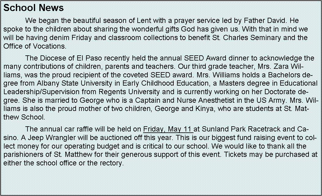 Text Box: School News 	We began the beautiful season of Lent with a prayer service led by Father David. He spoke to the children about sharing the wonderful gifts God has given us. With that in mind we will be having denim Friday and classroom collections to benefit St. Charles Seminary and the Office of Vocations.	The Diocese of El Paso recently held the annual SEED Award dinner to acknowledge the many contributions of children, parents and teachers. Our third grade teacher, Mrs. Zara Williams, was the proud recipient of the coveted SEED award. Mrs. Williams holds a Bachelors degree from Albany State University in Early Childhood Education, a Masters degree in Educational Leadership/Supervision from Regents University and is currently working on her Doctorate degree. She is married to George who is a Captain and Nurse Anesthetist in the US Army. Mrs. Williams is also the proud mother of two children, George and Kinya, who are students at St. Matthew School.	The annual car raffle will be held on Friday, May 11 at Sunland Park Racetrack and Casino. A Jeep Wrangler will be auctioned off this year. This is our biggest fund raising event to collect money for our operating budget and is critical to our school. We would like to thank all the parishioners of St. Matthew for their generous support of this event. Tickets may be purchased at either the school office or the rectory.