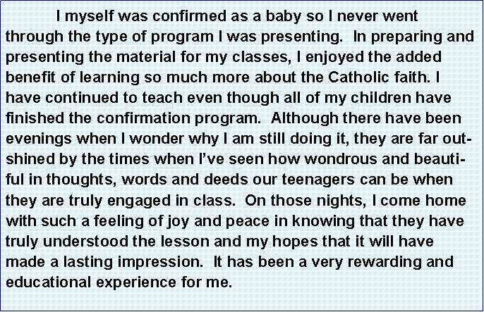 Text Box: 	I myself was confirmed as a baby so I never went through the type of program I was presenting.  In preparing and presenting the material for my classes, I enjoyed the added benefit of learning so much more about the Catholic faith. I have continued to teach even though all of my children have finished the confirmation program.  Although there have been evenings when I wonder why I am still doing it, they are far outshined by the times when I�ve seen how wondrous and beautiful in thoughts, words and deeds our teenagers can be when they are truly engaged in class.  On those nights, I come home with such a feeling of joy and peace in knowing that they have truly understood the lesson and my hopes that it will have made a lasting impression.  It has been a very rewarding and educational experience for me.  