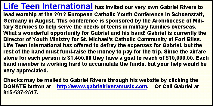 Text Box: Life Teen International has invited our very own Gabriel Rivera to lead worship at the 2012 European Catholic Youth Conference in Schoenstatt, Germany in August. This conference is sponsored by the Archdiocese of Military Services to help serve the needs of teens in military families overseas. What a wonderful opportunity for Gabriel and his band! Gabriel is currently the Director of Youth Ministry for St. Michael's Catholic Community at Fort Bliss. Life Teen international has offered to defray the expenses for Gabriel, but the rest of the band must fund-raise the money to pay for the trip. Since the airfare alone for each person is $1,400.00 they have a goal to reach of $10,000.00. Each band member is working hard to accumulate the funds, but your help would be very appreciated.Checks may be mailed to Gabriel Rivera through his website by clicking the DONATE button at    http://www.gabrielriveramusic.com.    Or Call Gabriel at 915-637-2517.