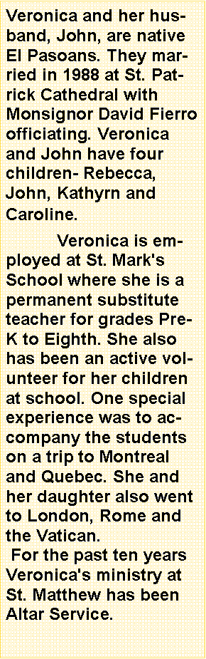 Text Box: Veronica and her husband, John, are native El Pasoans. They married in 1988 at St. Patrick Cathedral with Monsignor David Fierro officiating. Veronica and John have four children- Rebecca, John, Kathyrn and Caroline. 	Veronica is employed at St. Mark's School where she is a permanent substitute teacher for grades Pre-K to Eighth. She also has been an active volunteer for her children at school. One special experience was to accompany the students on a trip to Montreal and Quebec. She and her daughter also went to London, Rome and the Vatican. For the past ten years Veronica's ministry at St. Matthew has been Altar Service. 