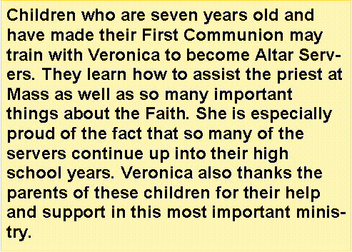 Text Box: Children who are seven years old and have made their First Communion may train with Veronica to become Altar Servers. They learn how to assist the priest at Mass as well as so many important things about the Faith. She is especially proud of the fact that so many of the servers continue up into their high school years. Veronica also thanks the parents of these children for their help and support in this most important ministry.