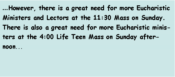 Text Box: ...However, there is a great need for more Eucharistic Ministers and Lectors at the 11:30 Mass on Sunday. There is also a great need for more Eucharistic ministers at the 4:00 Life Teen Mass on Sunday afternoon... 