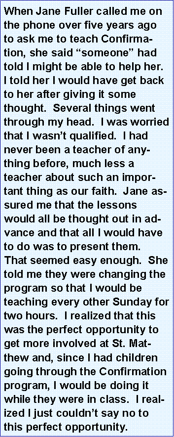 Text Box: When Jane Fuller called me on the phone over five years ago to ask me to teach Confirmation, she said �someone� had told I might be able to help her.  I told her I would have get back to her after giving it some thought.  Several things went through my head.  I was worried that I wasn�t qualified.  I had never been a teacher of anything before, much less a teacher about such an important thing as our faith.  Jane assured me that the lessons would all be thought out in advance and that all I would have to do was to present them.  That seemed easy enough.  She told me they were changing the program so that I would be teaching every other Sunday for two hours.  I realized that this was the perfect opportunity to get more involved at St. Matthew and, since I had children going through the Confirmation program, I would be doing it while they were in class.  I realized I just couldn�t say no to this perfect opportunity.  