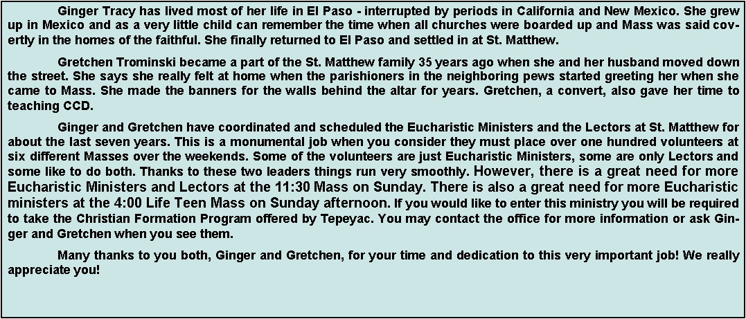 Text Box: 	Ginger Tracy has lived most of her life in El Paso - interrupted by periods in California and New Mexico. She grew up in Mexico and as a very little child can remember the time when all churches were boarded up and Mass was said covertly in the homes of the faithful. She finally returned to El Paso and settled in at St. Matthew.	Gretchen Trominski became a part of the St. Matthew family 35 years ago when she and her husband moved down the street. She says she really felt at home when the parishioners in the neighboring pews started greeting her when she came to Mass. She made the banners for the walls behind the altar for years. Gretchen, a convert, also gave her time to teaching CCD.	Ginger and Gretchen have coordinated and scheduled the Eucharistic Ministers and the Lectors at St. Matthew for about the last seven years. This is a monumental job when you consider they must place over one hundred volunteers at six different Masses over the weekends. Some of the volunteers are just Eucharistic Ministers, some are only Lectors and some like to do both. Thanks to these two leaders things run very smoothly. However, there is a great need for more Eucharistic Ministers and Lectors at the 11:30 Mass on Sunday. There is also a great need for more Eucharistic ministers at the 4:00 Life Teen Mass on Sunday afternoon. If you would like to enter this ministry you will be required to take the Christian Formation Program offered by Tepeyac. You may contact the office for more information or ask Ginger and Gretchen when you see them.	Many thanks to you both, Ginger and Gretchen, for your time and dedication to this very important job! We really appreciate you!
