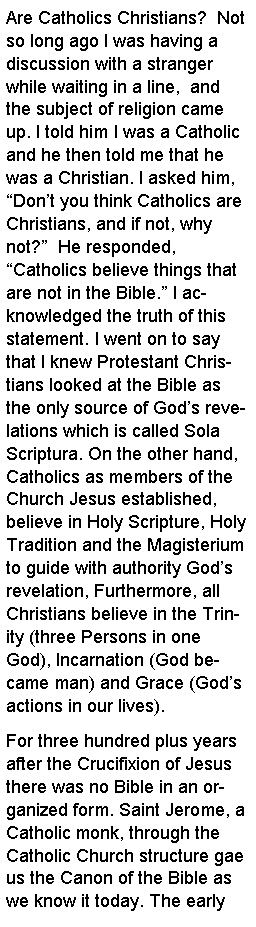 Text Box: Are Catholics Christians?  Not so long ago I was having a discussion with a stranger while waiting in a line,  and  the subject of religion came up. I told him I was a Catholic and he then told me that he was a Christian. I asked him, Dont you think Catholics are Christians, and if not, why not?  He responded, Catholics believe things that are not in the Bible. I acknowledged the truth of this statement. I went on to say that I knew Protestant Christians looked at the Bible as the only source of Gods revelations which is called Sola Scriptura. On the other hand, Catholics as members of the Church Jesus established, believe in Holy Scripture, Holy Tradition and the Magisterium to guide with authority Gods revelation, Furthermore, all Christians believe in the Trinity (three Persons in one God), Incarnation (God became man) and Grace (Gods actions in our lives).For three hundred plus years after the Crucifixion of Jesus there was no Bible in an organized form. Saint Jerome, a Catholic monk, through the Catholic Church structure gae us the Canon of the Bible as we know it today. The early 