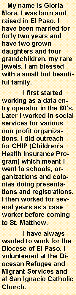 Text Box:    My name is Gloria Mora. I was born and raised in El Paso. I have been married for forty two years and have two grown daughters and four grandchildren, my rare jewels. I am blessed with a small but beautiful family.	I first started working as a data entry operator in the 80s. Later I worked in social services for various non profit organizations. I did outreach for CHIP (Childrens Health Insurance Program) which meant I went to schools, organizations and colonias doing presentations and registrations. I then worked for several years as a case worker before coming to St. Matthew.	I have always wanted to work for the Diocese of El Paso. I volunteered at the Diocesan Refugee and Migrant Services and at San Ignacio Catholic Church.