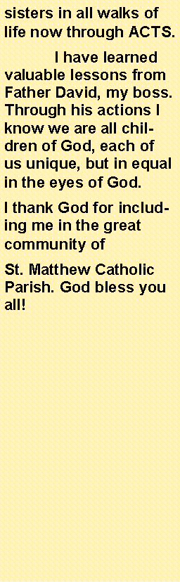 Text Box: sisters in all walks of life now through ACTS.	I have learned valuable lessons from Father David, my boss. Through his actions I know we are all children of God, each of us unique, but in equal in the eyes of God.I thank God for including me in the great community of St. Matthew Catholic Parish. God bless you all!