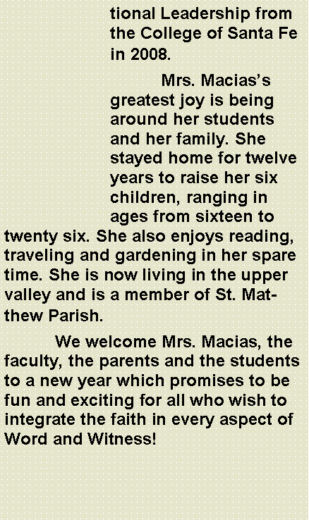 Text Box: tional Leadership from the College of Santa Fe in 2008.	Mrs. Maciass greatest joy is being around her students and her family. She stayed home for twelve years to raise her six children, ranging in ages from sixteen to twenty six. She also enjoys reading, traveling and gardening in her spare time. She is now living in the upper valley and is a member of St. Matthew Parish.	We welcome Mrs. Macias, the faculty, the parents and the students to a new year which promises to be fun and exciting for all who wish to integrate the faith in every aspect of Word and Witness!
