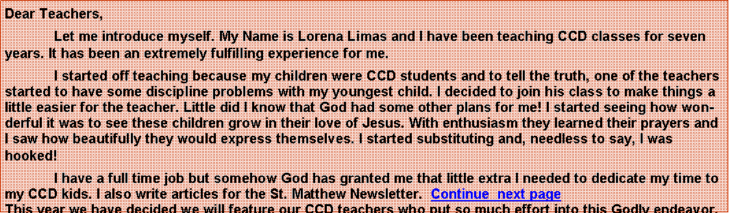 Text Box: Dear Teachers,Let me introduce myself. My Name is Lorena Limas and I have been teaching CCD classes for seven years. It has been an extremely fulfilling experience for me.I started off teaching because my children were CCD students and to tell the truth, one of the teachers started to have some discipline problems with my youngest child. I decided to join his class to make things a little easier for the teacher. Little did I know that God had some other plans for me! I started seeing how wonderful it was to see these children grow in their love of Jesus. With enthusiasm they learned their prayers and I saw how beautifully they would express themselves. I started substituting and, needless to say, I was hooked!	I have a full time job but somehow God has granted me that little extra I needed to dedicate my time to my CCD kids. I also write articles for the St. Matthew Newsletter.  Continue  next page                                     This year we have decided we will feature our CCD teachers who put so much effort into this Godly endeavor. 