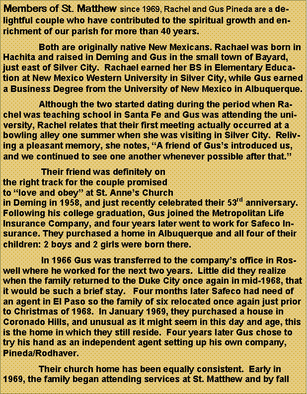 Text Box: Members of St. Matthew since 1969, Rachel and Gus Pineda are a delightful couple who have contributed to the spiritual growth and enrichment of our parish for more than 40 years.  Both are originally native New Mexicans. Rachael was born in Hachita and raised in Deming and Gus in the small town of Bayard, just east of Silver City.  Rachael earned her BS in Elementary Education at New Mexico Western University in Silver City, while Gus earned a Business Degree from the University of New Mexico in Albuquerque.Although the two started dating during the period when Rachel was teaching school in Santa Fe and Gus was attending the university, Rachel relates that their first meeting actually occurred at a bowling alley one summer when she was visiting in Silver City.  Reliving a pleasant memory, she notes, A friend of Guss introduced us, and we continued to see one another whenever possible after that.  Their friend was definitely on the right track for the couple promised to love and obey at St. Annes Church in Deming in 1958, and just recently celebrated their 53rd anniversary.   Following his college graduation, Gus joined the Metropolitan Life Insurance Company, and four years later went to work for Safeco Insurance. They purchased a home in Albuquerque and all four of their children: 2 boys and 2 girls were born there. In 1966 Gus was transferred to the companys office in Roswell where he worked for the next two years.  Little did they realize when the family returned to the Duke City once again in mid-1968, that it would be such a brief stay.   Four months later Safeco had need of an agent in El Paso so the family of six relocated once again just prior to Christmas of 1968.  In January 1969, they purchased a house in Coronado Hills, and unusual as it might seem in this day and age, this is the home in which they still reside.  Four years later Gus chose to try his hand as an independent agent setting up his own company, Pineda/Rodhaver.  Their church home has been equally consistent.  Early in 1969, the family began attending services at St. Matthew and by fall 