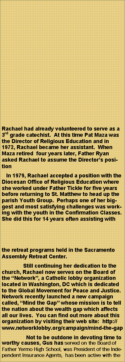 Text Box: Rachael had already volunteered to serve as a 3rd grade catechist.  At this time Pat Maza was the Director of Religious Education and in 1972, Rachael became her assistant.  When Maza retired  four years later, Father Ryan asked Rachael to assume the Directors position   In 1979, Rachael accepted a position with the Diocesan Office of Religious Education where she worked under Father Tickle for five years before returning to St. Matthew to head up the parish Youth Group.  Perhaps one of her biggest and most satisfying challenges was working with the youth in the Confirmation Classes.  She did this for 14 years often assisting with the retreat programs held in the Sacramento Assembly Retreat Center.Still continuing her dedication to the church, Rachael now serves on the Board of the Network, a Catholic lobby organization located in Washington, DC which is dedicated to the Global Movement for Peace and Justice.  Network recently launched a new campaign called, Mind the Gap whose mission is to tell the nation about the wealth gap which affects all our lives.  You can find out more about this organization by visiting their web site:  http://www.networklobby.org/campaign/mind-the-gap  Not to be outdone in devoting time to worthy causes, Gus has served on the Board of Father Yermo High School, was President of the Independent Insurance Agents,  has been active with the 